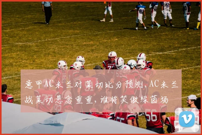 意甲AC米兰对莱切比分预测,AC米兰战莱切悬念重重,谁将笑傲绿茵场