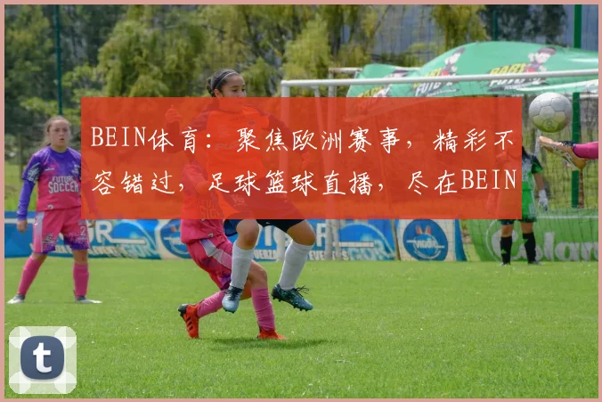 BEIN体育：聚焦欧洲赛事，精彩不容错过，足球篮球直播，尽在BEIN